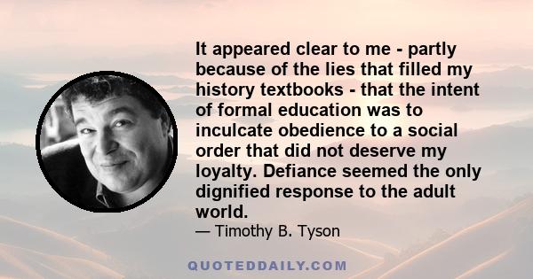 It appeared clear to me - partly because of the lies that filled my history textbooks - that the intent of formal education was to inculcate obedience to a social order that did not deserve my loyalty. Defiance seemed