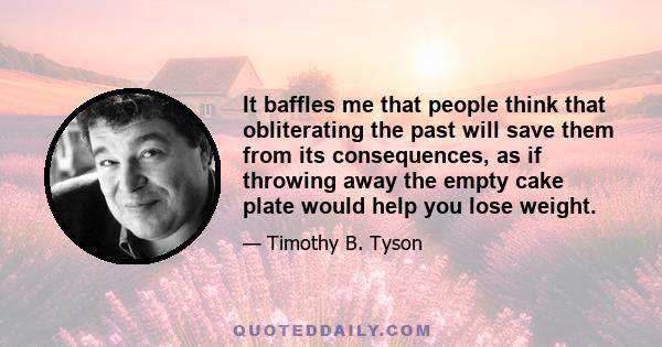 It baffles me that people think that obliterating the past will save them from its consequences, as if throwing away the empty cake plate would help you lose weight.