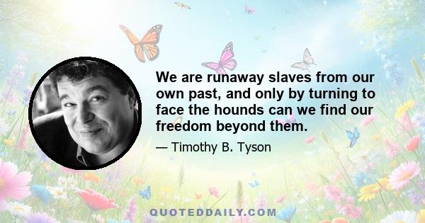 We are runaway slaves from our own past, and only by turning to face the hounds can we find our freedom beyond them.