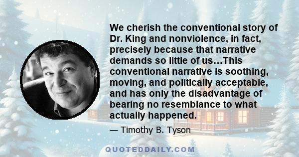 We cherish the conventional story of Dr. King and nonviolence, in fact, precisely because that narrative demands so little of us…This conventional narrative is soothing, moving, and politically acceptable, and has only