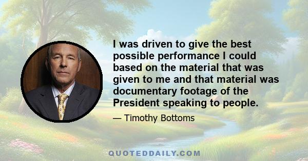 I was driven to give the best possible performance I could based on the material that was given to me and that material was documentary footage of the President speaking to people.