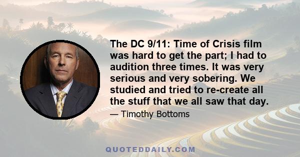 The DC 9/11: Time of Crisis film was hard to get the part; I had to audition three times. It was very serious and very sobering. We studied and tried to re-create all the stuff that we all saw that day.