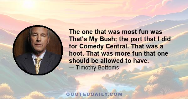 The one that was most fun was That's My Bush; the part that I did for Comedy Central. That was a hoot. That was more fun that one should be allowed to have.