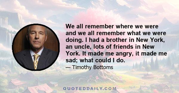 We all remember where we were and we all remember what we were doing. I had a brother in New York, an uncle, lots of friends in New York. It made me angry, it made me sad; what could I do.