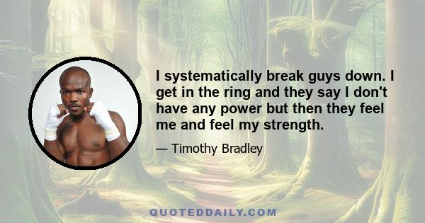 I systematically break guys down. I get in the ring and they say I don't have any power but then they feel me and feel my strength.