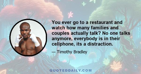 You ever go to a restaurant and watch how many families and couples actually talk? No one talks anymore, everybody is in their cellphone, its a distraction.