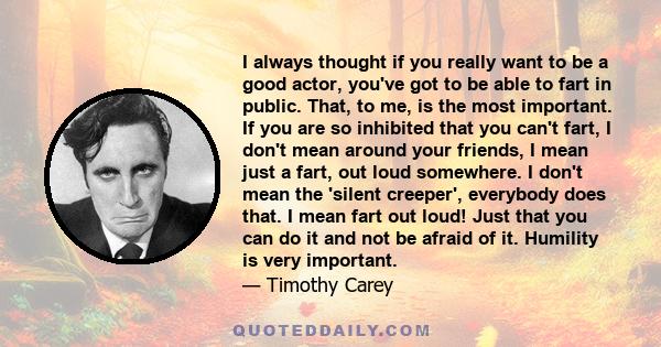 I always thought if you really want to be a good actor, you've got to be able to fart in public. That, to me, is the most important. If you are so inhibited that you can't fart, I don't mean around your friends, I mean