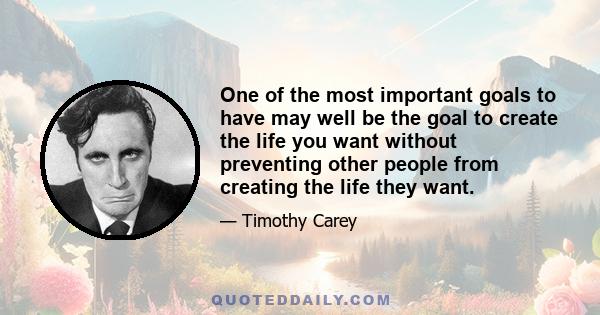 One of the most important goals to have may well be the goal to create the life you want without preventing other people from creating the life they want.