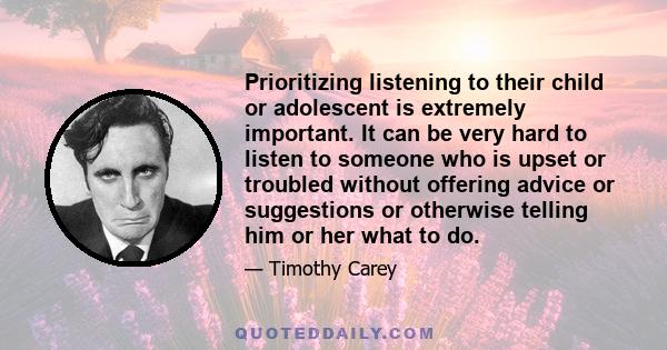 Prioritizing listening to their child or adolescent is extremely important. It can be very hard to listen to someone who is upset or troubled without offering advice or suggestions or otherwise telling him or her what