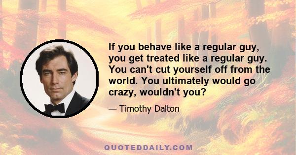 If you behave like a regular guy, you get treated like a regular guy. You can't cut yourself off from the world. You ultimately would go crazy, wouldn't you?