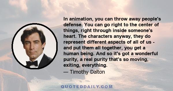 In animation, you can throw away people's defense. You can go right to the center of things, right through inside someone's heart. The characters anyway, they do represent different aspects of all of us - and put them