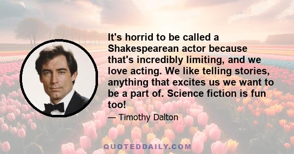 It's horrid to be called a Shakespearean actor because that's incredibly limiting, and we love acting. We like telling stories, anything that excites us we want to be a part of. Science fiction is fun too!