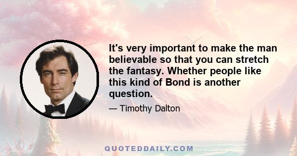 It's very important to make the man believable so that you can stretch the fantasy. Whether people like this kind of Bond is another question.