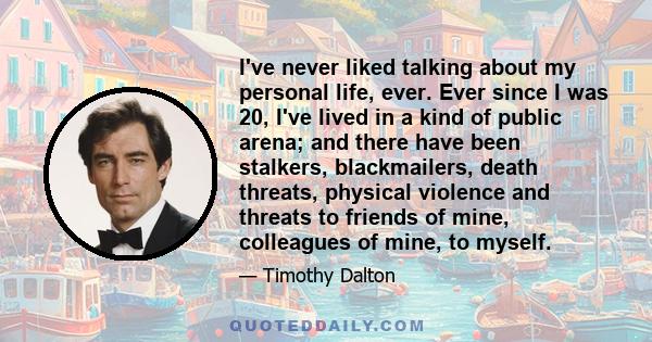 I've never liked talking about my personal life, ever. Ever since I was 20, I've lived in a kind of public arena; and there have been stalkers, blackmailers, death threats, physical violence and threats to friends of