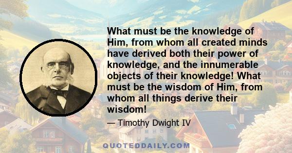 What must be the knowledge of Him, from whom all created minds have derived both their power of knowledge, and the innumerable objects of their knowledge! What must be the wisdom of Him, from whom all things derive