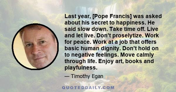 Last year, [Pope Francis] was asked about his secret to happiness. He said slow down. Take time off. Live and let live. Don't proselytize. Work for peace. Work at a job that offers basic human dignity. Don't hold on to