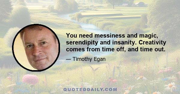 You need messiness and magic, serendipity and insanity. Creativity comes from time off, and time out.