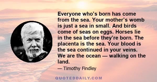 Everyone who’s born has come from the sea. Your mother’s womb is just a sea in small. And birds come of seas on eggs. Horses lie in the sea before they’re born. The placenta is the sea. Your blood is the sea continued