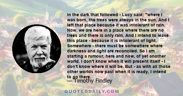 In the dark that followed - Lucy said; where I was born, the trees were always in the sun. And I left that place because it was intolerant of rain. Now, we are here in a place where there are no trees and there is only