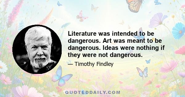 Literature was intended to be dangerous. Art was meant to be dangerous. Ideas were nothing if they were not dangerous.