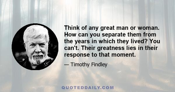 Think of any great man or woman. How can you separate them from the years in which they lived? You can't. Their greatness lies in their response to that moment.