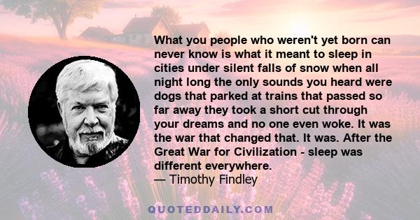 What you people who weren't yet born can never know is what it meant to sleep in cities under silent falls of snow when all night long the only sounds you heard were dogs that parked at trains that passed so far away