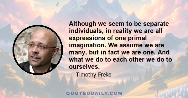 Although we seem to be separate individuals, in reality we are all expressions of one primal imagination. We assume we are many, but in fact we are one. And what we do to each other we do to ourselves.