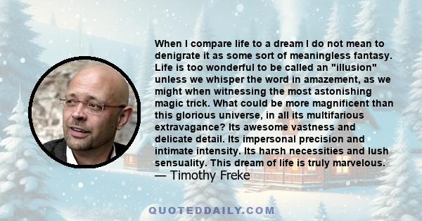 When I compare life to a dream I do not mean to denigrate it as some sort of meaningless fantasy. Life is too wonderful to be called an illusion unless we whisper the word in amazement, as we might when witnessing the