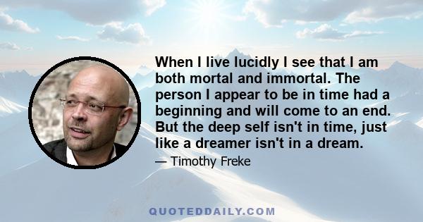 When I live lucidly I see that I am both mortal and immortal. The person I appear to be in time had a beginning and will come to an end. But the deep self isn't in time, just like a dreamer isn't in a dream.