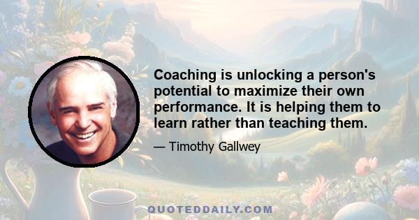 Coaching is unlocking a person's potential to maximize their own performance. It is helping them to learn rather than teaching them.