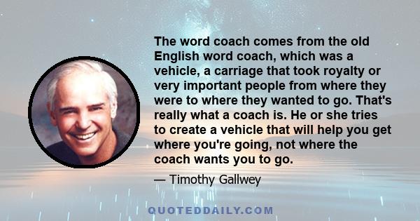 The word coach comes from the old English word coach, which was a vehicle, a carriage that took royalty or very important people from where they were to where they wanted to go. That's really what a coach is. He or she