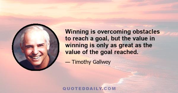 Winning is overcoming obstacles to reach a goal, but the value in winning is only as great as the value of the goal reached.