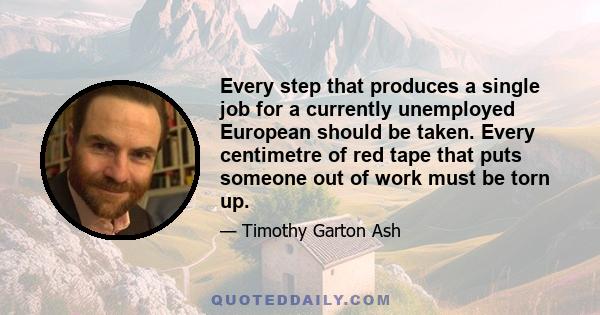 Every step that produces a single job for a currently unemployed European should be taken. Every centimetre of red tape that puts someone out of work must be torn up.