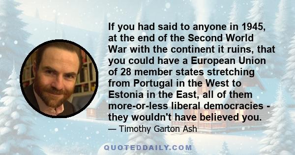 If you had said to anyone in 1945, at the end of the Second World War with the continent it ruins, that you could have a European Union of 28 member states stretching from Portugal in the West to Estonia in the East,