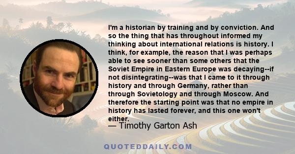 I'm a historian by training and by conviction. And so the thing that has throughout informed my thinking about international relations is history. I think, for example, the reason that I was perhaps able to see sooner