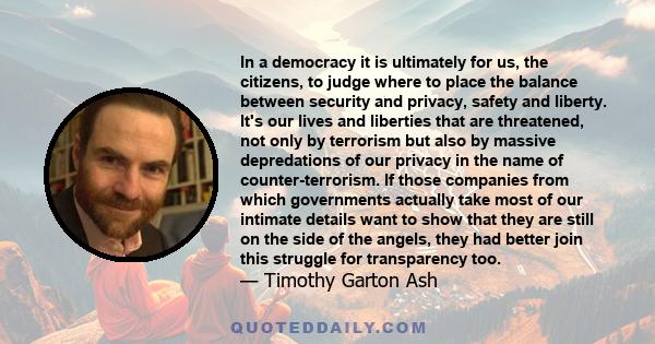 In a democracy it is ultimately for us, the citizens, to judge where to place the balance between security and privacy, safety and liberty. It's our lives and liberties that are threatened, not only by terrorism but