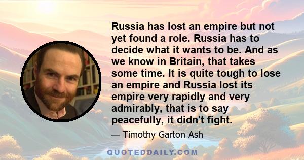 Russia has lost an empire but not yet found a role. Russia has to decide what it wants to be. And as we know in Britain, that takes some time. It is quite tough to lose an empire and Russia lost its empire very rapidly