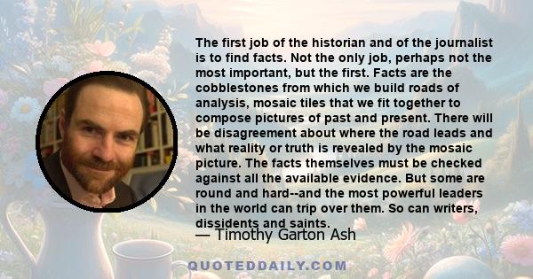 The first job of the historian and of the journalist is to find facts. Not the only job, perhaps not the most important, but the first. Facts are the cobblestones from which we build roads of analysis, mosaic tiles that 