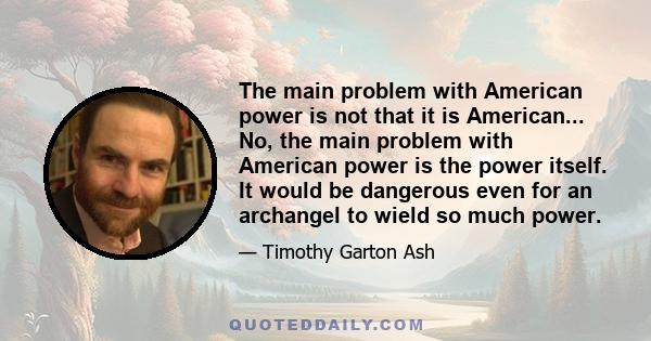 The main problem with American power is not that it is American... No, the main problem with American power is the power itself. It would be dangerous even for an archangel to wield so much power.