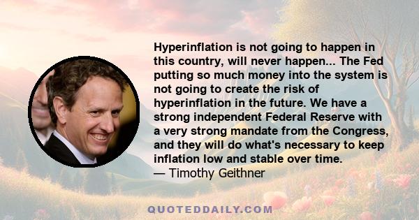 Hyperinflation is not going to happen in this country, will never happen... The Fed putting so much money into the system is not going to create the risk of hyperinflation in the future. We have a strong independent