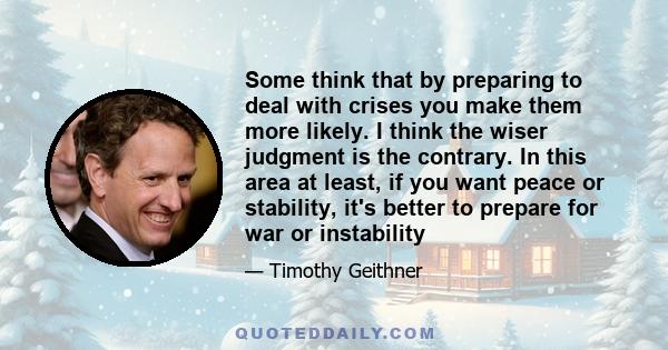 Some think that by preparing to deal with crises you make them more likely. I think the wiser judgment is the contrary. In this area at least, if you want peace or stability, it's better to prepare for war or instability