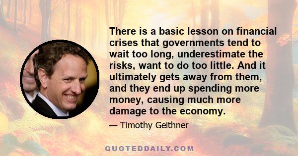 There is a basic lesson on financial crises that governments tend to wait too long, underestimate the risks, want to do too little. And it ultimately gets away from them, and they end up spending more money, causing