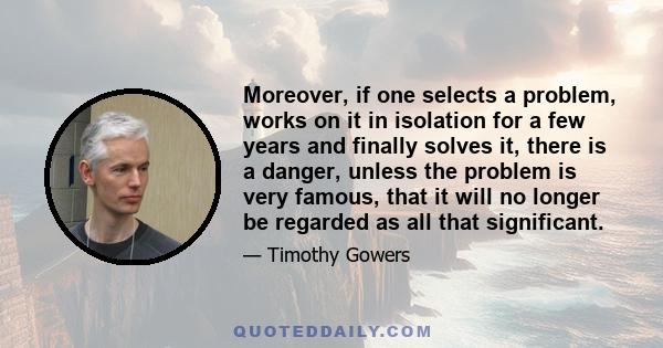 Moreover, if one selects a problem, works on it in isolation for a few years and finally solves it, there is a danger, unless the problem is very famous, that it will no longer be regarded as all that significant.