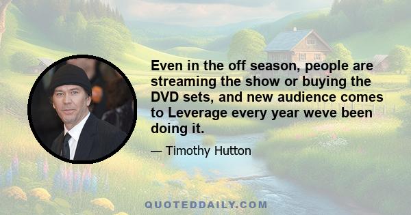 Even in the off season, people are streaming the show or buying the DVD sets, and new audience comes to Leverage every year weve been doing it.