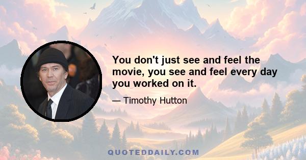 You don't just see and feel the movie, you see and feel every day you worked on it.