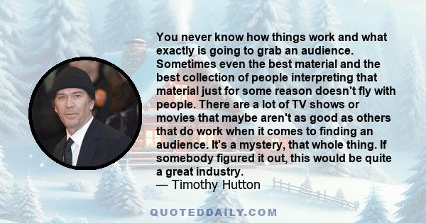 You never know how things work and what exactly is going to grab an audience. Sometimes even the best material and the best collection of people interpreting that material just for some reason doesn't fly with people.