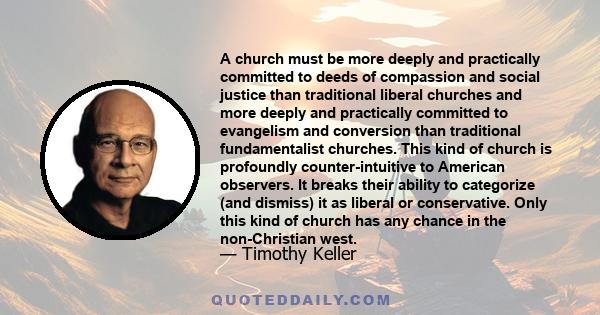 A church must be more deeply and practically committed to deeds of compassion and social justice than traditional liberal churches and more deeply and practically committed to evangelism and conversion than traditional