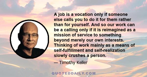 A job is a vocation only if someone else calls you to do it for them rather than for yourself. And so our work can be a calling only if it is reimagined as a mission of service to something beyond merely our own