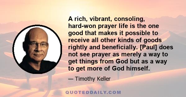 A rich, vibrant, consoling, hard-won prayer life is the one good that makes it possible to receive all other kinds of goods rightly and beneficially. [Paul] does not see prayer as merely a way to get things from God but 