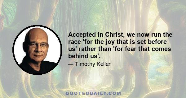 Accepted in Christ, we now run the race 'for the joy that is set before us' rather than 'for fear that comes behind us'.